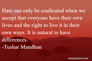 Hate can only be eradicated when we accept that everyone have their own lives and the right to live it in their own ways. It is natural to have differences.
-Tushar Mandhan