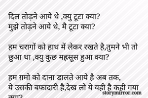 दिल तोड़ने आये थे ,क्यु टूटा क्या?
मुझे तोड़ने आये थे, मै टूटा क्या?

हम चरागों को हाथ में लेकर रखते है,तुमने भी तो छुआ था ,क्यु कुछ मह्रसूस हुआ क्या?

हम ग़मो को दाना डालते आये है अब तक,
ये उसकी बफादारी है,देख लो ये यही है कही गया क्या?