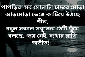 পাপড়িরা সব সোনালি চাদরে মোড়া
আড়মোড়া ভেঙে কাটিয়ে উঠছে শীত,
নতুন সকাল সবুজের ঠোঁট ছুঁয়ে
বলছে, "ভয় নেই, ব্যথার রাত্রি অতীত!" 
