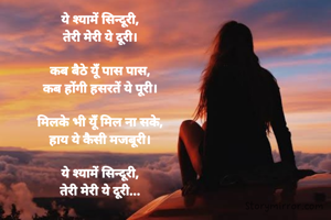 ये श्यामें सिन्दूरी,
तेरी मेरी ये दूरी।

कब बैठे यूँ पास पास,
कब होंगी हसरतें ये पूरी।

मिलके भी यूँ मिल ना सके,
हाय ये कैसी मजबूरी।

ये श्यामें सिन्दूरी,
तेरी मेरी ये दूरी...
