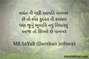 વસંત ની પછી આવતિ પાનખર 
છે તો એક કુદરત ની કરામત
પણ જૂનું ભુલાવિ નવું વિચારવું 
આજ તો શિખવે છે પાનખર

MR.SaYaR (Darshan jethwa)


