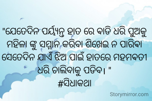 "ଯେତେଦିନ ପର୍ୟ୍ଯନ୍ତ ହାତ ରେ ଵାଡି ଧରି ପୁଅକୁ ମହିଳା ଙ୍କୁ ସମ୍ମାନ କରିବା ଶିଖେଇ ନ ପାରିଵା ସେତେଦିନ ଯାଏଁ ଝିଅ ପାଇଁ ହାତରେ ମହମଵତୀ ଧରି ଚାଲିବାକୁ ପଡିବ। "
#ସିଧାକଥା