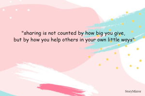 "sharing is not counted by how big you give, but by how you help others in your own little ways"