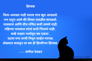 हिरवळ

तिला आवडत नाही त्याला मात्र खूप आवडतो.
नभ दाटून आले की तिच्या तावडीत सापडतो.
पावसाचं आणि तीच गणित कधी जमले नाही.
पहिल्या पावसात त्यांचं कधी भिजणं नाही. 
सखे माझ्या नजरेतून बघ एकदा ,
उदास मना वरची निघून जाईल मरगळ.
डोळ्यात साठवून तर बघ ही हिरवीगार हिरवळ.

----- संगीता देवकर
