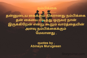   நம்பிக்கை
  .....................
தன்னுடைய கைக்கும் நிகரானது நம்பிக்கை 
தன் கையை பிடித்து ஒருவர் நான் இருக்கிறேன் என்று கூறும் வார்த்தையின் அளவு நம்பிக்கைக்கும் 
மேலானது .
 
  
quotes by ,
Abinaya Murugesan 