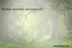 Radiate gratitude, not negativity.
