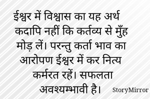 ईश्वर में विश्वास का यह अर्थ कदापि नहीं कि कर्तव्य से मुँह मोड़ लें। परन्तु कर्ता भाव का आरोपण ईश्वर में कर नित्य कर्मरत रहें। सफलता अवश्यम्भावी है। 