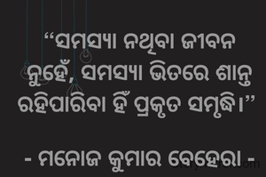 “ସମସ୍ୟା ନଥିବା ଜୀବନ ନୁହେଁ, ସମସ୍ୟା ଭିତରେ ଶାନ୍ତ ରହିପାରିବା ହିଁ ପ୍ରକୃତ ସମୃଦ୍ଧି।” 

- ମନୋଜ କୁମାର ବେହେରା -