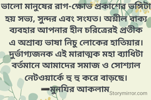 ভালো মানুষের রাগ-ক্ষোভ প্রকাশের ভঙ্গিটা হয় সভ্য, সুন্দর এবং সংযত। অশ্লীল বাক্য ব্যবহার আপনার হীন চরিত্রেরই প্রতীক এ অশ্রাব্য ভাষা নিচু লোকের হাতিয়ার। দুর্ভাগ্যজনক এই মারাত্মক মহা ব্যাধিটা বর্তমানে আমাদের সমাজ ও সোশ্যাল নেটওয়ার্কে হু হু করে বাড়ছে।
➖মুনযির আকলাম 