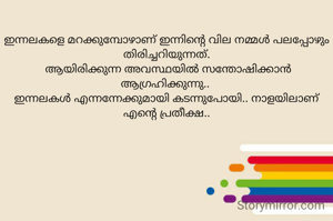 
ഇന്നലകളെ മറക്കുമ്പോഴാണ് ഇന്നിന്റെ വില നമ്മൾ പലപ്പോഴും തിരിച്ചറിയുന്നത്.
 ആയിരിക്കുന്ന അവസ്ഥയിൽ സന്തോഷിക്കാൻ ആഗ്രഹിക്കുന്നു.. 
ഇന്നലകൾ എന്നന്നേക്കുമായി കടന്നുപോയി.. നാളയിലാണ് എന്റെ പ്രതീക്ഷ..