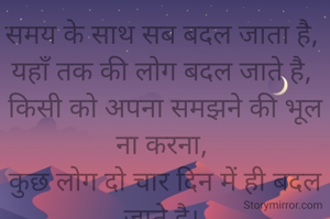 समय के साथ सब बदल जाता है, 
यहाँ तक की लोग बदल जाते है, 
किसी को अपना समझने की भूल ना करना, 
कुछ लोग दो चार दिन में ही बदल जाते है। 
