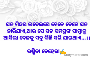 ସତ ମିଛର ଲଢେଇରେ ବେଳେ ବେଳେ ସତ ହାରିଯାଏ,ଆଉ ସେ ସତ ସମସ୍ତଙ୍କ ସାମ୍ନାକୁ ଆସିଲା ବେଳକୁ ସବୁ କିଛି ସରି ଯାଇଥାଏ...।।

ରଶ୍ମିତା ବେହେରା✍️
