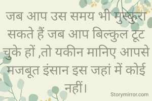 जब आप उस समय भी मुस्कुरा सकते हैं जब आप बिल्कुल टूट चुके हों ,तो यकीन मानिए आपसे मजबूत इंसान इस जहां में कोई नहीं।
