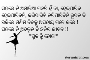  
ସତରେ କି ଅମାନିଆ ମନଟି ହଁ ନା, ହେଇପାରିବ ହେଇପାରିବନି, କରିପାରିବି କରିପାରିବିନି ରୂପକ ଦି ଛକିରେ ମଣିଷ ନିଜକୁ ଅସହାୟ ମନେ କରେ ! ସତରେ କି ଅଦଭୂତ ଦି ଛକିର ଜୀବନ !! 
                    *ସୁକାନ୍ତି ହୋତା*