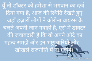 यूँ तो डॉक्टर को हमेशा से भगवान का दर्ज दिया गया है, आज की स्थिति देखते हुए जहाँ हज़ारों लोगों ने कोरोना वायरस के चलते अपनी जान गवाही है, ऐसे में डाक्टर की जवाबदारी है कि वो अपने ओदे का महत्व समझे ओर इन भष्ट्राचारियों ओर खोखले राजनीति में ना गवाहे। 