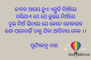 ଜୀବନ ଆରମ୍ଭ ହୁଏ ଏନ୍ତୁଡ଼ି ନିଆଁରେ
ସରିଯାଏ ସେ ଯେ ଜୁଇର ନିଆଁରେ
ଦୁଇ ନିଆଁ ଭିତରେ ଯେ କେତେ କୋଳାହଳ
ଜଣା ପଡେନାହିଁ ତାକୁ ଯିବା ଆସିବାର ବେଳ ।।

ସୂର୍ଯ୍ୟକାନ୍ତ ଦାଶ.