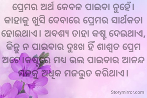 ପ୍ରେମର ଅର୍ଥ କେବଳ ପାଇବା ନୁହେଁ। କାହାକୁ ଖୁସି ଦେବାରେ ପ୍ରେମର ସାର୍ଥକତା ହୋଇଥାଏ। ଅବଶ୍ୟ ତାହା କଷ୍ଟ ଦେଇଥାଏ, କିନ୍ତୁ ନ ପାଇବାର ଦୁଃଖ ହିଁ ଶାଶ୍ଵତ ପ୍ରେମ ଅଟେ।କଷ୍ଟରେ ମଧ୍ୟ ଭଲ ପାଇବାର ଆନନ୍ଦ ମନକୁ ଅଧିକ ମଜଭୁତ କରିଥାଏ।