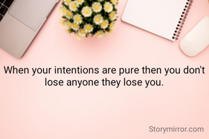 When your intentions are pure then you don't lose anyone they lose you.