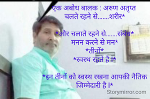 एक अबोध बालक : अरुण अतृप्त 
चलते रहने से…….शरीर*

*और चलाते रहने से…….संबंध*
मनन करने से मन*
*तीनों*
*स्वस्थ रहते है l*

*इन तीनों को स्वस्थ रखना आपकी नैतिक जिम्मेदारी है l*


