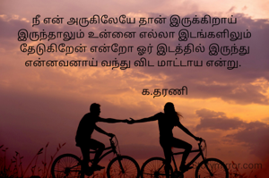 நீ என் அருகிலேயே தான் இருக்கிறாய் இருந்தாலும் உன்னை எல்லா இடங்களிலும் தேடுகிறேன் என்றோ ஓர் இடத்தில் இருந்து என்னவனாய் வந்து விட மாட்டாய என்று. 

                     க.தரணி