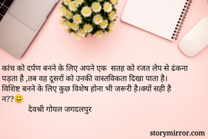 कांच को दर्पण बनने के लिए अपने एक  सतह को रजत लेप से ढंकना पड़ता है ,तब वह दूसरों को उनकी वास्तविकता दिखा पाता है।
विशिष्ट बनने के लिए कुछ विशेष होना भी जरूरी है।क्यों सही है न??😊
             देवश्री गोयल जगदलपुर