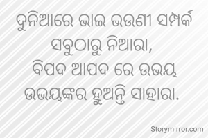 ଦୁନିଆରେ ଭାଇ ଭଉଣୀ ସମ୍ପର୍କ ସବୁଠାରୁ ନିଆରା, 
ବିପଦ ଆପଦ ରେ ଉଭୟ ଉଭୟଙ୍କର ହୁଅନ୍ତି ସାହାରା. 