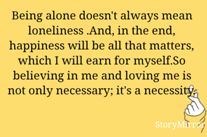 Being alone doesn't always mean loneliness .And, in the end, happiness will be all that matters, which I will earn for myself.So believing in me and loving me is not only necessary; it's a necessity.