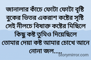 জানালার কাঁচে ফোটা ফোটা বৃষ্টি 
বুকের ভিতর একরাশ কষ্টের সৃষ্টি 
সেই নীলচে বিষাক্ত কষ্টের মিছিলে
কিছু কষ্ট তুমিও দিয়েছিলে
তোমার দেয়া কষ্ট আমার চোখে আনে নোনা জল.....