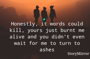 Honestly, it words could kill, yours just burnt me alive and you didn't even wait for me to turn to ashes