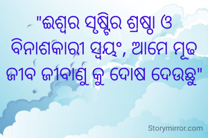 "ଈଶ୍ବର ସୃଷ୍ଟିର ଶ୍ରଷ୍ଠା ଓ ବିନାଶକାରୀ ସ୍ବୟଂ, ଆମେ ମୂଢ ଜୀବ ଜୀବାଣୁ କୁ ଦୋଷ ଦେଉଛୁ"
