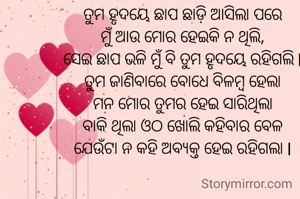 ତୁମ ହୃଦୟେ ଛାପ ଛାଡ଼ି ଆସିଲା ପରେ
ମୁଁ ଆଉ ମୋର ହେଇକି ନ ଥିଲି,
ସେଇ ଛାପ ଭଳି ମୁଁ ବି ତୁମ ହୃଦୟେ ରହିଗଲି l
ତୁମ ଜାଣିବାରେ ବୋଧେ ବିଳମ୍ବ ହେଲା
ମନ ମୋର ତୁମର ହେଇ ସାରିଥିଲା
ବାକି ଥିଲା ଓଠ ଖୋଲି କହିବାର ବେଳ
ଯେଉଁଟା ନ କହି ଅବ୍ୟକ୍ତ ହେଇ ରହିଗଲା l