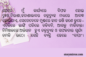 ଯେବେ ମୁଁ କାର୍ଯ୍ଯରେ ବିଫଳ ହୋଇ ଦୁଃଖ,ନିରାଶା,ହତାଶାଭାବର ଚକ୍ରବ୍ଯୁହ ମଧ୍ଯରେ ଆବଦ୍ଧ ହୋଇଯାଏ, ସେତେବେଳେ ମୁଣ୍ଡରେ ହାତ ରଖି ଜଣେ କୁହେ-- ଏତିକିରେ ଭାଙ୍ଗି ପଡିଲେ ଚଳିବନି, ଆଗକୁ ମାଡିଚାଲ। ନିମିଷକରେ ଅର୍ନ୍ତଧ୍ଯାନ ହୁଏ ଚକ୍ରବ୍ଯୁହ ଓ ସଫଳତାର ସୂର୍ଯ୍ଯ ଚମକି ଉଠେ। ସେହି ବ୍ଯକ୍ତି ହେଲେ "ବାପା"।