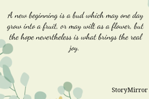 A new beginning is a bud which may one day grow into a fruit, or may wilt as a flower, but the hope nevertheless is what brings the real joy.