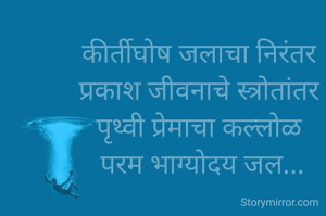 कीर्तीघोष जलाचा निरंतर
 प्रकाश जीवनाचे स्त्रोतांतर 
पृथ्वी प्रेमाचा कल्लोळ
 परम भाग्योदय जल...