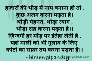 हज़ारों की भीड़ में नाम बनाना हो तो ,
कुछ अलग करना पड़ता है।
थोड़ी मेहनत, थोड़ा त्याग ,
थोड़ा सब्र करना पड़ता है।।
ज़िन्दगी हर मोड़ पर इंतेहा लेती है ,
यहां माली को भी गुलाब के लिए 
कांटों का सफ़र तय करना पड़ता है।।
    - himangipandey