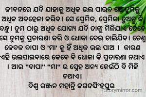 

ଜୀବନରେ ଯଦି ଯାହାକୁ ଅଧିକ ଭଲ ପାଇବ ସେ ତୁମକୁ ଅଧିକ ଅବହେଳା କରିବ। ସେ ପ୍ରେମିକ, ପ୍ରେମିକା ହୁଅନ୍ତୁ କି ବନ୍ଧୁ। ତୁମ ଠାରୁ ଅଧିକ ଯୋଗ୍ୟ ଯଦି ତାଙ୍କୁ ମିଳିଯାଏ ତେବେ ସେ ତୁମକୁ ପ୍ରତାରଣା କରି ଓ ଧୋକା ଦେଇ ଚାଲିଯିବ। ତେଣୁ କେବଳ ବାପା ଓ 'ମା' କୁ ହିଁ ଅଧିକ ଭଲ ପାଅ ।  କାରଣ ଏହି ଭଲପାଇବାରେ କେବେ ବି ଧୋକା କି ପ୍ରତାରଣା ନଥାଏ । ଆଉ "ବାପା" "ମା" ର ସ୍ନେହ ଅନ୍ୟ କେଉଁଠି ବି ମିଳି ନଥାଏ।
ବିଶ୍ୱ ରଞ୍ଜନ ମହାନ୍ତି ଜଗତସିଂହପୁର 

