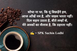 सोचा ना था, कि यूं बिछड़ेंगे हम,
आज आँखें नम है, और जख़्म भरता नहीं।
दिल सहम उठता है, बीते लम्हों से,
मेरे अश्कों का सैलाब है, कि ठहरता नहीं।

✍️ ~ SPK Sachin Lodhi 


