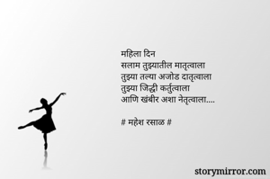 महिला दिन
सलाम तुझ्यातील मातृत्वाला
तुझ्या तल्या अजोड दातृत्वाला
तुझ्या जिद्धी कर्तुत्वाला
आणि खंबीर अशा नेतृत्वाला....

# महेश रसाळ #