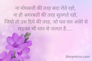 ना मोमबत्ती की तरह सदा रोते रहो, 
ना ही अगरबती की तरह सुलगते रहो, 
जियो तो उस दिये की तरह, जो पल पल अंधेरे से लड़कर भी शान से जलता है..... 