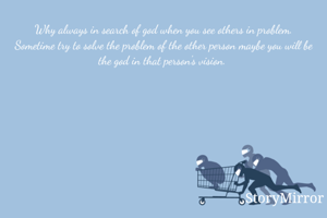 Why always in search of god when you see others in problem. Sometime try to solve the problem of the other person maybe you will be the god in that person's vision. 