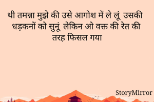 थी तमन्ना मुझे की उसे आगोश में ले लूं, उसकी  धड़कनों को सुनूं, लेकिन ओ वक्त की रेत की तरह फिसल गया