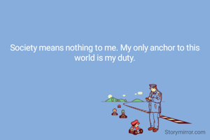 Society means nothing to me. My only anchor to this world is my duty.