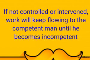 If not controlled or intervened, work will keep flowing to the competent man until he becomes incompetent