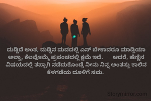 ದುಡ್ಡಿದೆ ಅಂತ, ದುಡ್ಡಿನ ಮದದಲ್ಲಿ ಎನ್ ಬೇಕಾದರೂ ಮಾಡ್ತಿಯಾ ಅಲ್ವಾ, ಕೆಲವೊಮ್ಮೆ ಪ್ರಪಂಚದಲ್ಲಿ ಕ್ಷಮೆ ಇದೆ.       ಆದರೆ, ಹೆಣ್ಣಿನ ವಿಷಯದಲ್ಲಿ ತಪ್ಪಾಗಿ ನಡೆದುಕೊಂಡ್ರೆ ನೀನು ನಿನ್ನ ಅಂತಸ್ತು ಕಾಲಿನ ಕೆಳಗಡೆಯ ದೂಳಿಗೆ ಸಮ. 