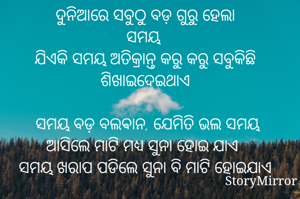 ଦୁନିଆରେ ସବୁଠୁ ବଡ଼ ଗୁରୁ ହେଲା
ସମୟ 
ଯିଏକି ସମୟ ଅତିକ୍ରାନ୍ତ କରୁ କରୁ ସବୁକିଛି ଶିଖାଇଦେଇଥାଏ

 ସମୟ ବଡ଼ ବଲଵାନ, ଯେମିତି ଭଲ ସମୟ ଆସିଲେ ମାଟି ମଧ୍ୟ ସୁନା ହୋଇ ଯାଏ
ସମୟ ଖରାପ ପଡିଲେ ସୁନା ବି ମାଟି ହୋଇଯାଏ

ମୋ ଭାବନା,ମୋ ଜୀବନ କୁ କିଏ କିଏ ଆସିବ ଆଉ କିଏ କିଏ ମୋତେ ଛାଡିଯିବେ ତାହା ନିହାତି ସମୟ ଧାର୍ଯ୍ୟ କରିଥାଏ l
କିନ୍ତୁ ସେମାନେ କେମିତି ମୋ ସହ ସମ୍ପର୍କ ରଖିବେ ତାହା ସମୟ ସହ ମୋ ବ୍ୟବହାର ଠିକ କରିଥାଏ