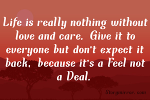 Life is really nothing without love and care. Give it to everyone but don't expect it back, because it's a Feel not a Deal.