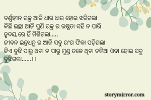 ବର୍ଣ୍ଣହୀନ ରକ୍ତ ଆଜି ଧାର ଧାର ହୋଇ ଝରିଗଲା
କିଛି ଇଚ୍ଛା ଆଜି ପୁଣି ରକ୍ତ ର ଉଷ୍ଣତା ସହି ନ ପାରି
ହୃଦୟ ରେ ହିଁ ମିଶିଗଲା.....
ଜୀବନ ଇନ୍ଦ୍ରଧନୁ ର ଆଜି ସବୁ ରଂଗ ଫିକା ପଡ଼ିଗଲା
କିଏ ବୁଝି ପାରୁ ଅବା ନ ପାରୁ ମୁଣ୍ଡ ତଳେ ଥିବା ତକିଆ ଓଦା ହୋଇ ସବୁ ବୁଝିଗଲା......।।


