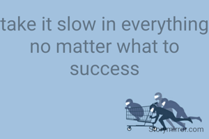 take it slow in everything no matter what to success