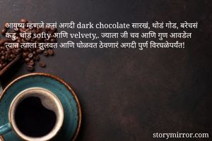 आयुष्य म्हणजे कसं अगदी dark chocolate सारखं, थोडं गोड, बरेचसं कडु, थोडं softy आणि velvety,. ज्याला जी चव आणि गुण आवडेल त्यात त्याला झुलवत आणि घोळवत ठेवणारं अगदी पुर्ण विरघळेपर्यंत! 