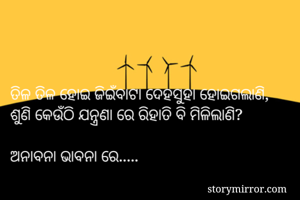 ତିଳ ତିଳ ହୋଇ ଜିଇଁବାଟା ଦେହସୁହା ହୋଇଗଲାଣି,
ଶୁଣି କେଉଁଠି ଯନ୍ତ୍ରଣା ରେ ରିହାତି ବି ମିଳିଲାଣି? 

ଅନାବନା ଭାବନା ରେ.....